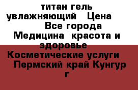 титан гель увлажняющий › Цена ­ 660 - Все города Медицина, красота и здоровье » Косметические услуги   . Пермский край,Кунгур г.